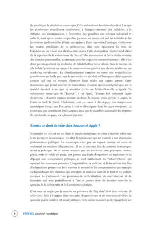 PRÉFACE Ambition numérique8
du monde par la révolution numérique. Cette ambivalence fondamentale tient à ce que
les plateformes contribuent positivement à l’empouvoirement des individus, à la
diffusion des connaissances, à l’ouverture des possibles aux niveaux individuel et
collectif, mais qu’en même temps elles prennent un ascendant sur les individus et les
institutions traditionnelles (Etats, entreprises). Pour reprendre l’analogie, si elles sont
les moyens privilégiés de la pollinisation, elles sont également les lieux de
l’exploitation du travail des abeilles-internautes. Cette domination résulte tout d’abord
de la captation de la valeur issue du “travail” des internautes et de la récolte massive
des données personnelles, notamment pour les exploiter commercialement : elle n’est
donc pas uniquement un problème de redistribution de la valeur, dans la mesure où
elle induit également un rapport de consommation passive aux choses, fondée sur un
marketing envahissant. La plateformisation entraîne en outre une verticalisation
grandissante qui va de pair avec la reconstitution de silos et l’émergence de très grands
groupes qui ont les moyens d’imposer leurs règles aux autres acteurs. Cette
domination, qui prend souvent la forme d’une situation quasi-monopolistique sur le
marché, conduit à ce que la sénatrice Catherine Morin-Dessailly a appelé “la
colonisation numérique de l’Europe”. A cet égard, l’Europe fait justement figure
d’exception : d’autres espaces comme la Chine, la Russie, mais surtout le Japon, la
Corée du Sud, le Brésil, l’Indonésie, sont parvenus à développer des écosystèmes
numériques locaux que l’on peine à voir se développer dans les pays européens. La
protection que constituent leurs langues, ainsi que le caractère autoritaire des régimes
de certains de ces pays, n’expliquent pas tout.
Bientôt un droit de vote chez Amazon et Apple ?
Néanmoins ce qui est en jeu dans le monde numérique ne peut s’analyser selon une
grille purement économique : en effet la domination qui est exercée a une dimension
profondément politique. Le numérique n’est pas un espace comme un autre ni
seulement un medium d’interaction : il est le nouveau lieu du pouvoir économique,
social et politique. De la même manière que les infrastructures physiques, routes,
ponts, ports et relais de poste, ont permis aux Etats d’organiser les territoires et de
déployer une souveraineté politique, ce sont maintenant les “infostructures” qui
agencent les nouveaux pouvoirs. L’organisation, la maîtrise et l’observation des flux
d’informations permettent bien souvent de structurer les comportements par exemple
en hiérarchisant les contenus qui circulent, la manière dont ils le font et les publics
auxquels ils s’adressent. Les processus de verticalisation, de centralisation et de
fermeture qui sont partiellement à l’œuvre posent donc de manière nouvelle la
question de la démocratie et de l’autonomie politique.
C’est sous cet angle que la montée en puissance du “big data” doit être analysée. Si
celle-ci est déjà à l’origine d’un ensemble d’innovations et de nouveaux services, la
question qu’elle soulève est aussi politique : de la même manière qu’il reposait hier sur
 