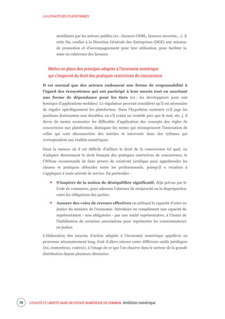 LA LOYAUTÉ DES PLATEFORMES
LOYAUTÉ ET LIBERTÉ DANS UN ESPACE NUMÉRIQUE EN COMMUN Ambition numérique72
mobilisées par les acteurs publics (ex : licences ODBL, licences ouvertes,…). À
cette fin, confier à la Direction Générale des Entreprises (DGE) une mission
de promotion et d’accompagnement pour leur utilisation, pour faciliter la
mise en cohérence des licences.
Mettre en place des principes adaptés à l’économie numérique
qui s’inspirent du droit des pratiques restrictives de concurrence
Il est normal que des acteurs endossent une forme de responsabilité à
l’égard des écosystèmes qui ont participé à leur succès tout en suscitant
une forme de dépendance pour les tiers (ex : les développeurs pour une
boutique d’applications mobiles). Le régulateur pourrait considérer qu’il est nécessaire
de réguler spécifiquement les plateformes. Dans l’hypothèse contraire (s’il juge les
positions dominantes non durables, ou s’il craint un remède pire que le mal, etc..), il
devra du moins surmonter les difficultés d’application des concepts des règles de
concurrence aux plateformes, distinguer les rentes qui récompensent l’innovation de
celles qui sont déconnectées des mérites et intervenir dans des rythmes qui
correspondent aux réalités numériques.
Dans la mesure où il est difficile d’utiliser le droit de la concurrence tel quel, ou
d’adapter directement le droit français des pratiques restrictives de concurrence, le
CNNum recommande de faire preuve de créativité juridique pour appréhender les
clauses et pratiques déloyales entre les professionnels, puisqu’il a vocation à
s’appliquer à toute activité de service. En particulier :
S’inspirer de la notion de déséquilibre significatif, déjà prévue par le
Code de commerce, pour adresser l’absence de réciprocité ou la disproportion
entre les obligations des parties.
Assurer des voies de recours effectives en utilisant la capacité d’ester en
justice du ministre de l’économie. Introduire en complément une capacité de
représentation - non obligatoire - par une entité représentative, à l’instar de
l’habilitation de certaines associations pour représenter les consommateurs
en justice.
L’élaboration des moyens d’action adaptés à l’économie numérique appellera un
processus nécessairement long, fruit d’allers retours entre différents outils juridiques
(loi, contentieux, contrat), à l’image de ce que l’on observe dans le secteur de la grande
distribution depuis plusieurs décennies.
 