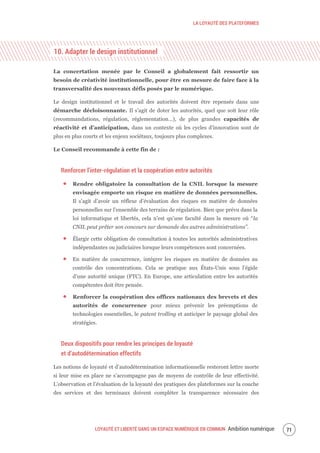LA LOYAUTÉ DES PLATEFORMES
LOYAUTÉ ET LIBERTÉ DANS UN ESPACE NUMÉRIQUE EN COMMUN Ambition numérique 73
10. Adapter le design institutionnel
La concertation menée par le Conseil a globalement fait ressortir un
besoin de créativité institutionnelle, pour être en mesure de faire face à la
transversalité des nouveaux défis posés par le numérique.
Le design institutionnel et le travail des autorités doivent être repensés dans une
démarche décloisonnante. Il s’agit de doter les autorités, quel que soit leur rôle
(recommandations, régulation, réglementation…), de plus grandes capacités de
réactivité et d’anticipation, dans un contexte où les cycles d’innovation sont de
plus en plus courts et les enjeux sociétaux, toujours plus complexes.
Le Conseil recommande à cette fin de :
Renforcer l’inter-régulation et la coopération entre autorités
Rendre obligatoire la consultation de la CNIL lorsque la mesure
envisagée emporte un risque en matière de données personnelles.
Il s’agit d’avoir un réflexe d’évaluation des risques en matière de données
personnelles sur l’ensemble des terrains de régulation. Bien que prévu dans la
loi informatique et libertés, cela n’est qu’une faculté dans la mesure où “la
CNIL peut prêter son concours sur demande des autres administrations”.
Élargir cette obligation de consultation à toutes les autorités administratives
indépendantes ou judiciaires lorsque leurs compétences sont concernées.
En matière de concurrence, intégrer les risques en matière de données au
contrôle des concentrations. Cela se pratique aux États-Unis sous l’égide
d’une autorité unique (FTC). En Europe, une articulation entre les autorités
compétentes doit être pensée.
Renforcer la coopération des offices nationaux des brevets et des
autorités de concurrence pour mieux prévenir les préemptions de
technologies essentielles, le patent trolling et anticiper le paysage global des
stratégies.
Deux dispositifs pour rendre les principes de loyauté
et d’autodétermination effectifs
Les notions de loyauté et d’autodétermination informationnelle resteront lettre morte
si leur mise en place ne s’accompagne pas de moyens de contrôle de leur effectivité.
L’observation et l’évaluation de la loyauté des pratiques des plateformes sur la couche
des services et des terminaux doivent compléter la transparence nécessaire des
 