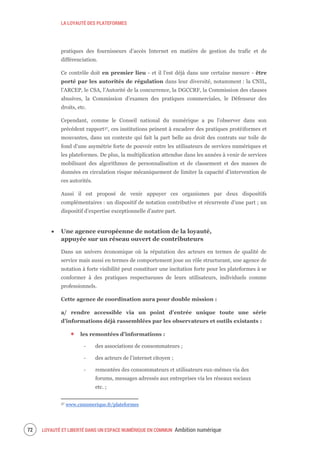 LA LOYAUTÉ DES PLATEFORMES
LOYAUTÉ ET LIBERTÉ DANS UN ESPACE NUMÉRIQUE EN COMMUN Ambition numérique74
pratiques des fournisseurs d’accès Internet en matière de gestion du trafic et de
différenciation.
Ce contrôle doit en premier lieu - et il l’est déjà dans une certaine mesure - être
porté par les autorités de régulation dans leur diversité, notamment : la CNIL,
l’ARCEP, le CSA, l’Autorité de la concurrence, la DGCCRF, la Commission des clauses
abusives, la Commission d’examen des pratiques commerciales, le Défenseur des
droits, etc.
Cependant, comme le Conseil national du numérique a pu l’observer dans son
précédent rapport37, ces institutions peinent à encadrer des pratiques protéiformes et
mouvantes, dans un contexte qui fait la part belle au droit des contrats sur toile de
fond d’une asymétrie forte de pouvoir entre les utilisateurs de services numériques et
les plateformes. De plus, la multiplication attendue dans les années à venir de services
mobilisant des algorithmes de personnalisation et de classement et des masses de
données en circulation risque mécaniquement de limiter la capacité d’intervention de
ces autorités.
Aussi il est proposé de venir appuyer ces organismes par deux dispositifs
complémentaires : un dispositif de notation contributive et récurrente d’une part ; un
dispositif d’expertise exceptionnelle d’autre part.
Une agence européenne de notation de la loyauté,
appuyée sur un réseau ouvert de contributeurs
Dans un univers économique où la réputation des acteurs en termes de qualité de
service mais aussi en termes de comportement joue un rôle structurant, une agence de
notation à forte visibilité peut constituer une incitation forte pour les plateformes à se
conformer à des pratiques respectueuses de leurs utilisateurs, individuels comme
professionnels.
Cette agence de coordination aura pour double mission :
a/ rendre accessible via un point d’entrée unique toute une série
d’informations déjà rassemblées par les observateurs et outils existants :
les remontées d’informations :
‐ des associations de consommateurs ;
‐ des acteurs de l’internet citoyen ;
‐ remontées des consommateurs et utilisateurs eux-mêmes via des
forums, messages adressés aux entreprises via les réseaux sociaux
etc. ;
37 www.cnnumerique.fr/plateformes
 