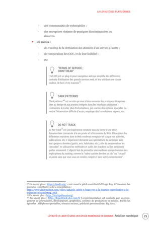 LA LOYAUTÉ DES PLATEFORMES
LOYAUTÉ ET LIBERTÉ DANS UN ESPACE NUMÉRIQUE EN COMMUN Ambition numérique 75
‐ des communautés de technophiles ;
‐ des entreprises victimes de pratiques discriminatoires ou
abusives.
les outils :
‐ de tracking de la circulation des données d’un service à l’autre ;
‐ de comparaison des CGU, et de leur lisibilité ;
‐ etc.
“TERMS OF SERVICE ;
DIDN’T READ”
(ToS;DR) est un plug-in pour navigateur web qui simplifie des différents
contrats d’utilisation des grands services web, et leur attribue une classe
couleur, de bon à très mauvais38
.
DARK PATTERNS
“Dark patterns”39
est un site qui vise à faire remonter les pratiques déceptives
liées au design et aux process intégrés dans les interfaces utilisateur :
contraindre à révéler plus d’informations, pré-cocher des options, éparpiller ou
rendre l’information difficile d’accès, employer des formulations vagues…etc.
DO NOT TRACK
Do Not Track40
est une expérience conduite sous la forme d’une série
documentaire consacrée à la vie privée et à l'économie du Web. Elle explore les
différentes manières dont le Web moderne enregistre et traque nos activités,
publications, etc. L’expérience demande aux spectateurs de participer avec
leurs propres données (goûts, avis, habitudes, etc.), afin de personnaliser les
“épisodes” en utilisant les méthodes et outils des trackers sur les personnes
qui les visionnent. L’objectif est de permettre une meilleure compréhension des
implications du tracking, comme la “valeur cachée derrière un clic” ou, “ce qu’il
se passe sans que vous vous en rendiez compte et sans votre consentement”.
38 En savoir plus : https://tosdr.org/ - voir aussi le pitch contributif d’Hugo Roy à l’occasion des
journées contributives de la concertation :
http://www.dailymotion.com/video/x2f4ed1_pitch-5-hugo-roy-a-la-journee-contributive-2-le-
9-janvier-a-strasbourg_tech
39 En savoir plus : http://darkpatterns.org/
40 En savoir plus : http://donottrack-doc.com/fr L’expérimentation est conduite par un grou-
pement de journalistes, développeurs, graphistes, sociétés de production et médias. Parmi les
épisodes : téléphones portables, réseaux sociaux, publicité personnalisée, Big data.
 