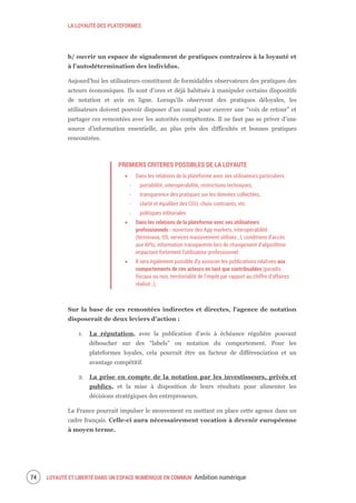 LA LOYAUTÉ DES PLATEFORMES
LOYAUTÉ ET LIBERTÉ DANS UN ESPACE NUMÉRIQUE EN COMMUN Ambition numérique76
b/ ouvrir un espace de signalement de pratiques contraires à la loyauté et
à l’autodétermination des individus.
Aujourd’hui les utilisateurs constituent de formidables observateurs des pratiques des
acteurs économiques. Ils sont d’ores et déjà habitués à manipuler certains dispositifs
de notation et avis en ligne. Lorsqu’ils observent des pratiques déloyales, les
utilisateurs doivent pouvoir disposer d’un canal pour exercer une “voix de retour” et
partager ces remontées avec les autorités compétentes. Il ne faut pas se priver d’une
source d’information essentielle, au plus près des difficultés et bonnes pratiques
rencontrées.
PREMIERS CRITERES POSSIBLES DE LA LOYAUTE
Dans les relations de la plateforme avec ses utilisateurs particuliers :
‐ portabilité, interopérabilité, restrictions techniques,
‐ transparence des pratiques sur les données collectées,
‐ clarté et équilibre des CGU, choix contraints, etc.
‐ politiques éditoriales
Dans les relations de la plateforme avec ses utilisateurs
professionnels : ouverture des App markets, interopérabilité
(terminaux, OS, services massivement utilisés…), conditions d’accès
aux APIs, information transparente lors de changement d’algorithme
impactant fortement l’utilisateur professionnel.
Il sera également possible d’y associer les publications relatives aux
comportements de ces acteurs en tant que contribuables (paradis
fiscaux ou non, territorialité de l’impôt par rapport au chiffre d’affaires
réalisé…).
Sur la base de ces remontées indirectes et directes, l’agence de notation
disposerait de deux leviers d’action :
1. La réputation, avec la publication d’avis à échéance régulière pouvant
déboucher sur des “labels” ou notation du comportement. Pour les
plateformes loyales, cela pourrait être un facteur de différenciation et un
avantage compétitif.
2. La prise en compte de la notation par les investisseurs, privés et
publics, et la mise à disposition de leurs résultats pour alimenter les
décisions stratégiques des entrepreneurs.
La France pourrait impulser le mouvement en mettant en place cette agence dans un
cadre français. Celle-ci aura nécessairement vocation à devenir européenne
à moyen terme.
 
