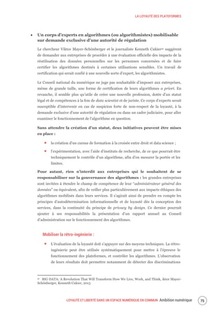LA LOYAUTÉ DES PLATEFORMES
LOYAUTÉ ET LIBERTÉ DANS UN ESPACE NUMÉRIQUE EN COMMUN Ambition numérique 77
Un corps d’experts en algorithmes (ou algorithmistes) mobilisable
sur demande exclusive d’une autorité de régulation
Le chercheur Viktor Mayer-Schönberger et le journaliste Kenneth Cukier41 suggèrent
de demander aux entreprises de procéder à une évaluation officielle des impacts de la
réutilisation des données personnelles sur les personnes concernées et de faire
certifier les algorithmes destinés à certaines utilisations sensibles. Un travail de
certification qui serait confié à une nouvelle sorte d’expert, les algorithmistes.
Le Conseil national du numérique ne juge pas souhaitable d’imposer aux entreprises,
même de grande taille, une forme de certification de leurs algorithmes a priori. En
revanche, il semble plus qu’utile de créer une nouvelle profession, dotée d’un statut
légal et de compétences à la fois de data scientist et de juriste. Ce corps d’experts serait
susceptible d’intervenir en cas de suspicion forte de non-respect de la loyauté, à la
demande exclusive d’une autorité de régulation ou dans un cadre judiciaire, pour aller
examiner le fonctionnement de l’algorithme en question.
Sans attendre la création d’un statut, deux initiatives peuvent être mises
en place :
la création d’un cursus de formation à la croisée entre droit et data science ;
l’expérimentation, avec l’aide d’instituts de recherche, de ce que pourrait être
techniquement le contrôle d’un algorithme, afin d’en mesurer la portée et les
limites.
Pour autant, rien n’interdit aux entreprises qui le souhaitent de se
responsabiliser sur la gouvernance des algorithmes : les grandes entreprises
sont invitées à étendre le champ de compétence de leur “administrateur général des
données” ou équivalent, afin de veiller plus particulièrement aux impacts éthiques des
algorithmes mobilisés dans leurs services. Il s’agirait ainsi de prendre en compte les
principes d’autodétermination informationnelle et de loyauté dès la conception des
services, dans la continuité du principe de privacy by design. Ce dernier pourrait
ajouter à ses responsabilités la présentation d’un rapport annuel au Conseil
d’administration sur le fonctionnement des algorithmes.
Mobiliser la rétro-ingénierie :
L’évaluation de la loyauté doit s’appuyer sur des moyens techniques. La rétro-
ingénierie peut être utilisée systématiquement pour mettre à l’épreuve le
fonctionnement des plateformes, et contrôler les algorithmes. L'observation
de leurs résultats doit permettre notamment de détecter des discriminations
41 BIG DATA: A Revolution That Will Transform How We Live, Work, and Think, iktor Mayer-
Schönberger, Kenneth Cukier, 2013
 