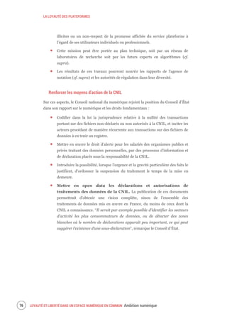 LA LOYAUTÉ DES PLATEFORMES
LOYAUTÉ ET LIBERTÉ DANS UN ESPACE NUMÉRIQUE EN COMMUN Ambition numérique78
illicites ou un non-respect de la promesse affichée du service plateforme à
l’égard de ses utilisateurs individuels ou professionnels.
Cette mission peut être portée au plan technique, soit par un réseau de
laboratoires de recherche soit par les futurs experts en algorithmes (cf.
supra).
Les résultats de ces travaux pourront nourrir les rapports de l’agence de
notation (cf. supra) et les autorités de régulation dans leur diversité.
Renforcer les moyens d’action de la CNIL
Sur ces aspects, le Conseil national du numérique rejoint la position du Conseil d’État
dans son rapport sur le numérique et les droits fondamentaux :
Codifier dans la loi la jurisprudence relative à la nullité des transactions
portant sur des fichiers non-déclarés ou non autorisés à la CNIL, et inciter les
acteurs procédant de manière récurrente aux transactions sur des fichiers de
données à en tenir un registre.
Mettre en œuvre le droit d'alerte pour les salariés des organismes publics et
privés traitant des données personnelles, par des processus d'information et
de déclaration placés sous la responsabilité de la CNIL.
Introduire la possibilité, lorsque l’urgence et la gravité particulière des faits le
justifient, d’ordonner la suspension du traitement le temps de la mise en
demeure.
Mettre en open data les déclarations et autorisations de
traitements des données de la CNIL. La publication de ces documents
permettrait d’obtenir une vision complète, sinon de l’ensemble des
traitements de données mis en œuvre en France, du moins de ceux dont la
CNIL a connaissance. “Il serait par exemple possible d’identifier les secteurs
d’activité les plus consommateurs de données, ou de détecter des zones
blanches où le nombre de déclarations apparaît peu important, ce qui peut
suggérer l’existence d’une sous-déclaration”, remarque le Conseil d’État.
 