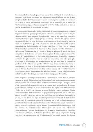 PRÉFACE Ambition numérique 9
le secret et la fermeture, le pouvoir est aujourd’hui intelligent et ouvert, fluide et
connecté. Il est avant tout fondé sur les données, dont le volume est sur le point
d’exploser du fait de l’interconnexion toujours plus élargie des individus et des choses.
En ce sens, il est un nouveau type de pouvoir, qui ne passe plus par la régulation,
l’instauration de règles verticales, mais par le contrôle, l’individualisation, la mise en
profils, la modulation, la surveillance, le traçage.
Ce sont plus généralement les modes traditionnels de régulation des pouvoirs qui sont
largement remis en question par les grands acteurs du numérique. Osons le dire, les
pouvoirs publics sont menacés d’obsolescence : que ce soit dans leur capacité à
encadrer le marché pour l’intérêt général ou encore à fournir des services publics,
garants de l’égalité, au cœur du contrat social. Continuons de négliger d’un revers de
main les modifications qui sont à l’œuvre du haut des citadelles fortifiées (mais
craquelées) de l’administration et demain peut-être Le Bon Coin et Amazon
Mechanical Turk assumeront la fonction de Pôle Emploi, YouTube déterminera la
politique de financement de la culture et Apple la politique de santé. La simple
comparaison de l’efficacité (en termes de conception, de mise en place et de service
rendu) de l’Apple Health kit et du dossier médical personnel devrait faire vaciller les
certitudes les plus ancrées. Mais ce n’est pas simplement une lutte pour plus
d’efficacité et de simplicité des services qui est en jeu, mais bien la capacité de
produire et de diffuser un agenda politique, c’est-à-dire, fondamentalement, la
souveraineté. Et donc la démocratie dont elle constitue encore, et malgré tout, le
principal cadre, dans le monde actuel. Si ce sont des services privés qui déterminent la
forme que prendront les services et les politiques publics, c’est en effet la possibilité
collective de faire des choix, la souveraineté démocratique, qui disparaîtra.
Si les peuples ne veulent pas en être réduits à demander un jour le droit de vote chez
Amazon ou Apple, il faudra bien que l’Union européenne mette en place une stratégie
globale, comme ont su si bien le faire les Américains en leur temps. L’Europe a besoin
d’une vision générale, prospective, qui ne se résume pas à un empilement de normes
pour différents secteurs, ni à une harmonisation des règles entre Etats-membres.
L’échec de la stratégie de Lisbonne a montré la faible capacité qu’avaient l’Union
européenne et les Etats-membres à se projeter stratégiquement. En ce sens, nous
devons imiter les Etats-Unis, non pas tant sur le fond, que sur la forme. Depuis plus de
50 ans, ils ont défini une ligne directrice pour le développement de l’information
comme outil de puissance et vecteur de croissance, que ce soit en fixant des priorités
pour le développement des infrastructures et les infostructures ou en permettant le
développement d’entreprises clefs du secteur. En témoignent la libéralisation du GPS,
les actions de l’administration Clinton/Gore en faveur des Information
SuperHighways, l’Internet Tax Freedom Act de 1998 et plus récemment l’ouverture
des données publiques, le National Broadband Plan et le programme Startup
America. L’accompagnement du développement d’un grand nombre de startups
 