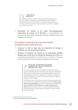 RÉAFFIRMER L’ÉTAT DE DROIT
LOYAUTÉ ET LIBERTÉ DANS UN ESPACE NUMÉRIQUE EN COMMUN Ambition numérique 81
S’INSPIRER DE :
ABDULLAH-X
Abdullah-X est un jeune réalisateur qui produit des films d’animation pour
lutter contre le recrutement de jeunes Britanniques par des extrémistes
religieux. Sa chaîne YouTube44
s’inscrit ainsi dans une démarche de contre-
discours visant à construire des communautés actives pour faire contrepoids à
l'extrémisme sur le web.
Généraliser les actions et les outils d’accompagnement,
d’éducation, de civisme et de littératie : la responsabilisation des
internautes par l’information et l’éducation doit être un préalable à tout autre
dispositif d’encadrement.
Ne pas déroger au principe du recours à une autorité judiciaire
au préalable de mesures de blocage de sites
Préserver le rôle du juge dans les dispositifs de blocage et
réaffirmer son rôle de garant des libertés.
Renforcer et sécuriser les moyens de la personnalité qualifiée
désignée par la CNIL pour le contrôle des demandes de retrait dans
les situations dans lesquelles la loi a déjà instauré un système de contrôle par
le juge a posteriori (en matière de pédopornographie et de terrorisme).
FOCUS SUR : UN CONTROLE DU BLOCAGE
ADMINISTRATIF PAR UNE PERSONNALITE
DESIGNEE PAR LA CNIL
Dans les cas dérogatoires existants (propagande terroriste et contenus à
caractère pédopornographique), la loi prévoit que les demandes de blocage de
l’administration sont transmises à une personnalité qualifiée désignée par la
CNIL, laquelle doit s’assurer de la régularité de ces demandes ainsi que des
conditions d’établissement, de mise à jour, de communication et d’utilisation
de la liste des sites à bloquer.
Consultée pour avis sur le projet de décret relatif au blocage administratif des
sites, la CNIL a tenu à appeler l’attention du Gouvernement sur l’importance de
doter la personnalité qualifiée, garante de la proportionnalité du dispositif, de
moyens spécifiques afin de lui permettre de remplir effectivement les
missions qui lui sont confiées par la loi. L’autorité demandait notamment à
l’exécutif de préciser “les moyens humains, techniques et financiers” de cette
personnalité qualifiée.
44 https://www.youtube.com/user/abdullahx
 