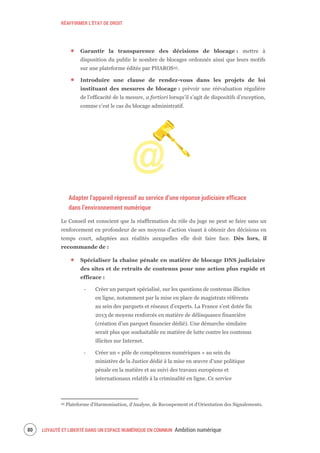 RÉAFFIRMER L’ÉTAT DE DROIT
LOYAUTÉ ET LIBERTÉ DANS UN ESPACE NUMÉRIQUE EN COMMUN Ambition numérique82
Garantir la transparence des décisions de blocage : mettre à
disposition du public le nombre de blocages ordonnés ainsi que leurs motifs
sur une plateforme éditée par PHAROS45.
Introduire une clause de rendez-vous dans les projets de loi
instituant des mesures de blocage : prévoir une réévaluation régulière
de l’efficacité de la mesure, a fortiori lorsqu’il s’agit de dispositifs d’exception,
comme c’est le cas du blocage administratif.
Adapter l’appareil répressif au service d’une réponse judiciaire efficace
dans l’environnement numérique
Le Conseil est conscient que la réaffirmation du rôle du juge ne peut se faire sans un
renforcement en profondeur de ses moyens d’action visant à obtenir des décisions en
temps court, adaptées aux réalités auxquelles elle doit faire face. Dès lors, il
recommande de :
Spécialiser la chaîne pénale en matière de blocage DNS judiciaire
des sites et de retraits de contenus pour une action plus rapide et
efficace :
‐ Créer un parquet spécialisé, sur les questions de contenus illicites
en ligne, notamment par la mise en place de magistrats référents
au sein des parquets et réseaux d’experts. La France s’est dotée fin
2013 de moyens renforcés en matière de délinquance financière
(création d’un parquet financier dédié). Une démarche similaire
serait plus que souhaitable en matière de lutte contre les contenus
illicites sur Internet.
‐ Créer un « pôle de compétences numériques » au sein du
ministère de la Justice dédié à la mise en œuvre d’une politique
pénale en la matière et au suivi des travaux européens et
internationaux relatifs à la criminalité en ligne. Ce service
45 Plateforme d'Harmonisation, d'Analyse, de Recoupement et d'Orientation des Signalements.
 
