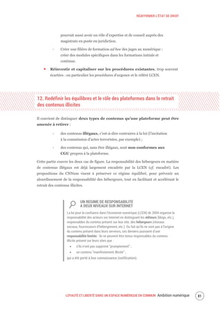 RÉAFFIRMER L’ÉTAT DE DROIT
LOYAUTÉ ET LIBERTÉ DANS UN ESPACE NUMÉRIQUE EN COMMUN Ambition numérique 83
pourrait aussi avoir un rôle d’expertise et de conseil auprès des
magistrats en poste en juridiction.
‐ Créer une filière de formation ad hoc des juges au numérique :
créer des modules spécifiques dans les formations initiale et
continue.
Réinvestir et capitaliser sur les procédures existantes, trop souvent
écartées : en particulier les procédures d’urgence et le référé LCEN.
12. Redéfinir les équilibres et le rôle des plateformes dans le retrait
des contenus illicites
Il convient de distinguer deux types de contenus qu’une plateforme peut être
amenée à retirer :
‐ des contenus illégaux, c’est-à-dire contraires à la loi (l’incitation
à la commission d’actes terroristes, par exemple) ;
‐ des contenus qui, sans être illégaux, sont non conformes aux
CGU propres à la plateforme.
Cette partie couvre les deux cas de figure. La responsabilité des hébergeurs en matière
de contenus illégaux est déjà largement encadrée par la LCEN (cf. encadré). Les
propositions du CNNum visent à préserver ce régime équilibré, pour prévenir un
alourdissement de la responsabilité des hébergeurs, tout en facilitant et accélérant le
retrait des contenus illicites.
UN REGIME DE RESPONSABILITE
A DEUX NIVEAUX SUR INTERNET
La loi pour la confiance dans l’économie numérique (LCEN) de 2004 organise la
responsabilité des acteurs sur Internet en distinguant les éditeurs (blogs, etc.),
responsables du contenu présent sur leur site, des hébergeurs (réseaux
sociaux, fournisseurs d’hébergement, etc.). Du fait qu’ils ne sont pas à l’origine
du contenu présent dans leurs serveurs, ces derniers jouissent d’une
responsabilité limitée : ils ne peuvent être tenus responsables du contenu
illicite présent sur leurs sites que :
s’ils n’ont pas supprimé “promptement” ;
un contenu “manifestement illicite” ;
qui a été porté à leur connaissance (notification).
 