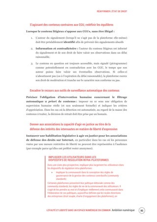 RÉAFFIRMER L’ÉTAT DE DROIT
LOYAUTÉ ET LIBERTÉ DANS UN ESPACE NUMÉRIQUE EN COMMUN Ambition numérique 87
S’agissant des contenus contraires aux CGU, redéfinir les équilibres
Lorsque le contenu litigieux s’oppose aux CGUs, sans être illégal :
1. L’auteur du signalement (lorsqu’il ne s’agit pas de la plateforme elle-même)
doit être préalablement identifié afin de prévenir des signalements abusifs
2. Information et contradictoire : l’auteur du contenu litigieux est informé
du signalement et de son droit de faire valoir ses observations dans un délai
raisonnable.
3. Le contenu en question est toujours accessible, mais signalé (pictogramme)
comme potentiellement en contradiction avec les CGU, le temps que son
auteur puisse faire valoir ses éventuelles observations. Si celles-ci
n’aboutissent pas (ou à l’expiration du délai raisonnable), la plateforme exerce
son droit de modération et tranche sur le caractère non conforme ou pas.
Encadrer le recours aux outils de surveillance automatique des contenus
Préciser l’obligation d’intervention humaine concernant le filtrage
automatique a priori de contenus : imposer en ce sens une obligation de
supervision humaine réelle (et non seulement formelle) et indiquer les critères
d'appréciation. Dans les cas où la détection est automatisée, au regard de la masse des
contenus à traiter, la décision de retrait doit être prise par un humain.
Donner aux associations la capacité d’agir en justice au titre de la
défense des intérêts des internautes en matière de liberté d’expression
Instaurer une habilitation législative à agir en justice pour les associations
de défense des droits sur Internet, en particulier dans les cas où les personnes
visées par une mesure restrictive de liberté ne peuvent être représentées à l'audience
(par exemple parce qu'elles ont préféré rester anonymes).
IMPLIQUER LES UTILISATEURS DANS LES
DISPOSITIFS DE REGULATION INTRA-PLATEFORMES
Dans une visée plus prospective, impliquer plus largement les utilisateurs dans
les dispositifs de régulation intra-plateformes :
Impliquer la communauté dans la conception des règles de
gouvernance de la gestion des contenus contributifs (community
standards)
Certaines plateformes présentent leur politique éditoriale comme des
community standards, les règles de vie de la communauté des utilisateurs. Il
s’agit de les prendre au mot et d’impliquer réellement cette communauté dans
l’élaboration de ces politiques, aujourd’hui définies par les seules directions
des entreprises (droit souple, charte d’engagement des plateformes), en
 