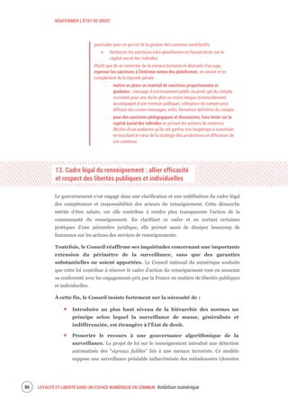 RÉAFFIRMER L’ÉTAT DE DROIT
LOYAUTÉ ET LIBERTÉ DANS UN ESPACE NUMÉRIQUE EN COMMUN Ambition numérique88
particulier pour ce qui est de la gestion des contenus contributifs.
Renforcer les sanctions intra-plateformes en faisant levier sur le
capital social des individus
Plutôt que de se contenter de la menace lointaine et abstraite d’un juge,
repenser les sanctions à l’intérieur même des plateformes, en amont et en
complément de la réponse pénale :
‐ mettre en place un éventail de sanctions proportionnées et
graduées : message d’avertissement public ou privé, gel du compte
incriminé pour une durée plus ou moins longue (éventuellement
accompagné d’une mention publique), utilisation du compte pour
diffuser des contre-messages, enfin, fermeture définitive du compte.
‐ pour des sanctions pédagogiques et dissuasives, faire levier sur le
capital social des individus en privant les auteurs de contenus
illicites d’une audience qu’ils ont parfois mis longtemps à constituer,
en touchant le cœur de la stratégie des producteurs et diffuseurs de
ces contenus.
13. Cadre légal du renseignement : allier efficacité
et respect des libertés publiques et individuelles
Le gouvernement s’est engagé dans une clarification et une redéfinition du cadre légal
des compétences et responsabilités des acteurs du renseignement. Cette démarche
mérite d’être saluée, car elle contribue à rendre plus transparente l’action de la
communauté du renseignement. En clarifiant ce cadre et en sortant certaines
pratiques d’une pénombre juridique, elle permet aussi de dissiper beaucoup de
fantasmes sur les actions des services de renseignements.
Toutefois, le Conseil réaffirme ses inquiétudes concernant une importante
extension du périmètre de la surveillance, sans que des garanties
substantielles ne soient apportées. Le Conseil national du numérique souhaite
que cette loi contribue à rénover le cadre d’action du renseignement tout en assurant
sa conformité avec les engagements pris par la France en matière de libertés publiques
et individuelles.
À cette fin, le Conseil insiste fortement sur la nécessité de :
Introduire au plus haut niveau de la hiérarchie des normes un
principe selon lequel la surveillance de masse, généralisée et
indifférenciée, est étrangère à l'État de droit.
Proscrire le recours à une gouvernance algorithmique de la
surveillance. Le projet de loi sur le renseignement introduit une détection
automatisée des “signaux faibles” liés à une menace terroriste. Ce modèle
suppose une surveillance préalable indiscriminée des métadonnées (données
 