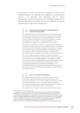 RÉAFFIRMER L’ÉTAT DE DROIT
LOYAUTÉ ET LIBERTÉ DANS UN ESPACE NUMÉRIQUE EN COMMUN Ambition numérique 89
de connexion) et confine à une forme de surveillance de masse. Si une
limitation qualitative du dispositif s’avère impossible, il conviendrait de
renoncer à ces techniques, dont l’installation dans les réseaux
(infrastructures, cloud, etc.) est coûteuse pour nos budgets comme pour nos
libertés. L’efficacité d’une surveillance de masse des métadonnées est en outre
particulièrement remise en cause aux États-Unis.
L’EFFICACITÉ DU DISPOSITIF ALGORITHMIQUE DE
DÉTECTION EN QUESTION
Le dispositif de détection automatisée d’une menace terroriste prévu par le
projet de loi interroge quant à son efficacité. En l’état de l’art, les spécialistes
sont unanimes : quand bien même le dispositif algorithmique en question
serait extrêmement sophistiqué, il ne pourrait pas échapper à une quantité
significative de “faux positifs”, i.e. des individus identifiés comme
potentiellement suspects et qui se révèleront hors de tout soupçon.
En effet, les comportements « terroristes » ne présentent pas une fréquence
suffisante pour permettre de nourrir une méthode automatisée. Ce phénomène,
très connu, est lié à l’identification statistique d’évènements rares47
. De plus,
les individus ciblés par ce dispositif adopteront un comportement visant à
échapper aux modèles de comportements (patterns) paramétrés par
l’algorithme puisqu’ils s’adaptent en permanence pour échapper à la détection.
A ce titre, il apparaît malaisé de comparer ces méthodes de détection
automatisées avec les traitements massifs de données opérés par les géants
de l’Internet à des fins de ciblage publicitaire : non seulement ces derniers
allouent à la recherche et au développement de leurs algorithmes des budgets
astronomiques, mais ils utilisent des traces présentant une fréquence
beaucoup plus importante - les habitudes de consommation : si les
algorithmes d’Amazon sont doués pour recommander des livres qui plairont à
ses clients, c’est parce que le géant du net se fonde sur des millions d’objets
achetés par le passé.
QU’EST-CE QU’UNE METADONNEE ?
Une métadonnée est une donnée servant à définir ou décrire une autre
données : il s’agit des informations qui décrivent techniquement une
communication (“qui ?”, “où ?” et “quand ?”). Elles s’opposent donc au contenu
de cette communication (“quoi ?”). Un exemple type de métadonnée est
d’associer à une donnée la date à laquelle elle a été produite ou enregistrée, ou
à une photo les coordonnées GPS du lieu où elle a été prise.
Contrairement à une croyance répandue, les données de connexion peuvent
47 « Supposons que l’on recherche des terroristes dans une population. Tout algorithme
de détection a une marge d’erreur c’est-à-dire va identifier des personnes sans intention
terroriste (des « faux-positifs »). Si la marge d’erreur est de 1%, ce qui est considéré à ce jour
comme très faible, l’algorithme identifiera quelques 600 000 personnes sur une population
totale de 60 millions de personnes. Si le nombre de vrais terroristes est par exemple de 60,
ces vrais terroristes ne représenteront que 0,01% de la population identifiée. »
[ Source : http://www.cil.cnrs.fr/CIL/IMG/pdf/265206918-Note-interne-de-l-Inria.pdf].
 