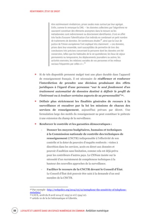 RÉAFFIRMER L’ÉTAT DE DROIT
LOYAUTÉ ET LIBERTÉ DANS UN ESPACE NUMÉRIQUE EN COMMUN Ambition numérique90
être extrêmement révélatrices, prises seules mais surtout par leur agrégat.
Enfin, comme le remarque la CNIL – les données collectées par l’algorithme ne
sauraient constituer des éléments anonymes dans la mesure où les
métadonnées sont indirectement ou directement identifiantes. Il est en effet
très facile d’assurer l’identification d’un individu en combinant un petit nombre
de traitements de données. De nombreuses études48
, ainsi que la Cour de
justice de l’Union européenne l’ont expliqué très clairement : « ces données,
prises dans leur ensemble, sont susceptibles de permettre de tirer des
conclusions très précises concernant la personne dont les données ont été
conservées, telles que les habitudes de la vie quotidienne, les lieux de séjour
permanents ou temporaires, les déplacements journaliers ou autres, les
activités exercées, les relations sociales de ces personnes et les milieux
sociaux fréquentés par celles ci ».49
Si de tels dispositifs prennent malgré tout une place durable dans l’appareil
de renseignement français, il est nécessaire de réaffirmer et renforcer
l’interdiction de prendre une décision produisant des effets
juridiques à l’égard d’une personne “sur le seul fondement d’un
traitement automatisé de données destiné à définir le profil de
l’intéressé ou à évaluer certains aspects de sa personnalité”50.
Définir plus strictement les finalités générales de recours à la
surveillance et encadrer par la loi les missions de chacun des
services de renseignement, aujourd’hui prévues par décret. Une
formulation large des motifs du renseignement ne peut constituer le prétexte
à une extension du champ de la surveillance.
Renforcer le contrôle et les garanties démocratiques :
‐ Donner les moyens budgétaires, humains et techniques
à la Commission nationale de contrôle des techniques de
renseignement (CNCTR) indispensable à l’effectivité de son
contrôle et la doter de pouvoirs d’enquête renforcés : visites à
discrétion dans les services, accès en direct aux données et
pouvoir d’audition sans limitation, comme cela est déjà prévu
pour les contrôleurs d’autres pays. Le CNNum insiste sur la
nécessité d’un recrutement de compétences techniques à la
hauteur des nouvelles approches de la surveillance.
‐ Faciliter le recours de la CNCTR devant le Conseil d’État.
Le Conseil d’État doit pouvoir être saisi à la demande d’un seul
membre de la CNCTR.
48 Par exemple : http://webpolicy.org/2014/03/12/metaphone-the-sensitivity-of-telephone-
metadata/
49 CJUE, arrêt du 8 avril 2014 (C-293/12 et C-594/12).
50 article 10 de la loi Informatique et Libertés.
 