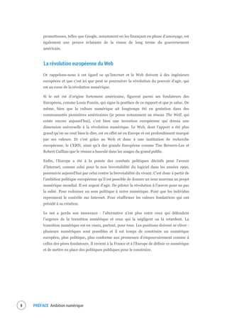 PRÉFACE Ambition numérique10
prometteuses, telles que Google, notamment en les finançant en phase d’amorçage, est
également une preuve éclatante de la vision de long terme du gouvernement
américain.
La révolution européenne du Web
Or rappelons-nous à cet égard ce qu’Internet et le Web doivent à des ingénieurs
européens et que c’est ici que peut se poursuivre la révolution du pouvoir d’agir, qui
est au cœur de la révolution numérique.
Si le net est d’origine fortement américaine, figurent parmi ses fondateurs des
Européens, comme Louis Pouzin, qui signe la postface de ce rapport et que je salue. De
même, bien que la culture numérique ait longtemps été en gestation dans des
communautés pionnières américaines (je pense notamment au réseau The Well, qui
existe encore aujourd’hui), c’est bien une invention européenne qui donna une
dimension universelle à la révolution numérique. Le Web, dont l’apport a été plus
grand qu’on ne veut bien le dire, est en effet né en Europe et est profondément marqué
par ses valeurs. Et c’est grâce au Web et donc à une institution de recherche
européenne, le CERN, ainsi qu’à des grands Européens comme Tim Berners-Lee et
Robert Cailliau que le réseau a basculé dans les usages du grand public.
Enfin, l’Europe a été à la pointe des combats politiques décisifs pour l’avenir
d’Internet, comme celui pour la non brevetabilité du logiciel dans les années 1990,
poursuivie aujourd’hui par celui contre la brevetabilité du vivant. C’est donc à partir de
l’ambition politique européenne qu’il est possible de donner un sens nouveau au projet
numérique mondial. Il est urgent d’agir. De piloter la révolution à l’œuvre pour ne pas
la subir. Pour redonner un sens politique à notre numérique. Pour que les individus
reprennent le contrôle sur Internet. Pour réaffirmer les valeurs fondatrices qui ont
présidé à sa création.
Le net a perdu son innocence : l’alternative n’est plus entre ceux qui défendent
l’urgence de la transition numérique et ceux qui la négligent ou la retardent. La
transition numérique est en cours, partout, pour tous. Les positions doivent se cliver :
plusieurs numériques sont possibles et il est temps de construire un numérique
européen, plus politique, plus conforme aux promesses d’empouvoirement comme à
celles des pères fondateurs. Il revient à la France et à l’Europe de définir ce numérique
et de mettre en place des politiques publiques pour le construire.
 