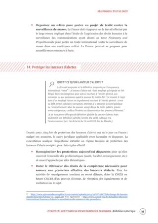 RÉAFFIRMER L’ÉTAT DE DROIT
LOYAUTÉ ET LIBERTÉ DANS UN ESPACE NUMÉRIQUE EN COMMUN Ambition numérique 91
Organiser un e-G20 pour porter un projet de traité contre la
surveillance de masse. La France doit s’appuyer sur le travail effectué par
le large réseau impliqué dans l’étude de l’application des droits humains à la
surveillance des communications ayant abouti au texte Necessary and
Proportionnate pour porter un traité international contre la surveillance de
masse dans une conférence e-G20. La France pourrait se proposer pour
accueillir cette rencontre à Paris.
14. Protéger les lanceurs d’alertes
QU’EST CE QU’UN LANCEUR D’ALERTE ?
Le Conseil emprunte ici la définition proposée par Transparency
International France51
. Le lanceur d’alerte est « tout employé qui signale un fait
illégal, illicite ou dangereux pour autrui, touchant à l’intérêt général, aux
instances ou aux personnes ayant le pouvoir d’y mettre fin”. En résumé, il s’agit
donc d’un employé faisant un signalement touchant à l’intérêt général : crime
ou délit, erreur judiciaire, corruption, atteintes à la sécurité, la santé publique
ou l’environnement, abus de pouvoir, usage illégal de fonds publics, graves
erreurs de gestion, conflits d’intérêts ou dissimulation des preuves afférentes.”
La loi française n’offre pas de définition globale du lanceur d’alerte, mais
seulement une définition partielle, limitée à la santé publique et à
l’environnement (art. 1er de la loi du 16 avril 2013 dite loi Blandin,).
Depuis 2007, cinq lois de protection des lanceurs d’alerte ont vu le jour en France :
malgré ces avancées, le cadre juridique applicable reste lacunaire et disparate. La
concertation souligne l’importance d’établir un régime français de protection des
lanceurs d’alerte complet, plus clair et plus effectif.
Homogénéiser les protections aujourd’hui disparates pour qu’elles
couvrent l’ensemble des problématiques (santé, fiscalité, renseignement, etc.)
et cesser l’approche par silos thématiques.
Doter le Défenseur des droits de la compétence nécessaire pour
assurer une protection effective des lanceurs d’alerte. Pour les
activités de renseignement touchant au secret défense, doter la CNCIS ou
future CNCTR d’un pouvoir d’écoute, de réception des signalements et de
médiation sur le sujet.
51 http://www.agircontrelacorruption.fr/wp-content/uploads/2014/12/GP-a%CC%80-lusage-du-lanceur-
dalerte-franc%CC%A7ais-v.5_pages.pdf Voir également : http://www.conseil-etat.fr/Actualites/Discours-
Interventions/Lanceurs-d-alerte-la-securisation-des-canaux-et-des-procedures
 