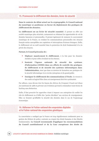 RÉAFFIRMER L’ÉTAT DE DROIT
LOYAUTÉ ET LIBERTÉ DANS UN ESPACE NUMÉRIQUE EN COMMUN Ambition numérique92
15. Promouvoir le chiffrement des données, levier de sécurité
Dans le contexte du débat actuel sur la cryptographie, le Conseil national
du numérique se positionne en faveur du déploiement des pratiques de
chiffrement des données.
Le chiffrement est un levier de sécurité essentiel : il permet en effet une
société numérique plus sécurisée, notamment en réduisant les opportunités de vol de
données bancaires et personnelles. Il permet également de restaurer la souveraineté
numérique de la France, en rendant les communications personnelles des citoyens
français moins susceptibles aux captations et interceptions d’acteurs étrangers. Enfin,
le chiffrement est un outil essentiel dans la protection du droit fondamental à la vie
privée des citoyens.
Partant, le Conseil préconise de :
Déployer massivement le chiffrement, à la fois pour les données
stockées et pour celles circulant sur les réseaux.
Soutenir l’Agence nationale de sécurité des systèmes
d’information (ANSSI) dans ses efforts de contrôle des pratiques
de chiffrement et de sécurité des systèmes informatiques dans
l’administration, ainsi que dans sa mission de formation aux pratiques de
la sécurité informatique vis-à-vis des entreprises et du grand public.
Enseigner le chiffrement des communications à l’école. Le recours à
des outils en logiciel libre dans cet enseignement doit être systématisé.
Par ailleurs, nous devons tirer les leçons des dérives du Computer Fraud and Abuse
Act américain de 1986 et prévenir une évolution qui tend à criminaliser toute forme de
hacking sans distinction.
Enfin, il faut proscrire les approches visant à imposer aux entreprises de confier les
clés de chiffrement ou d’offrir des “portes dérobées” aux services de renseignement.
Elles ne feraient qu'affaiblir la sécurité des données dans le cas de l'espionnage
économique.
16. Réformer le Fichier national des empreintes digitales
et le Fichier national des empreintes génétiques
La concertation a souligné que la France est trop régulièrement condamnée pour sa
gestion des fichiers de police, contraire au respect des droits humains et des libertés
fondamentales. Le Conseil recommande d’appliquer les recommandations
du Conseil constitutionnel et de la Cour européenne des droits de
 