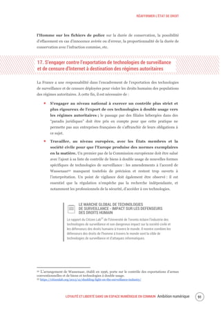 RÉAFFIRMER L’ÉTAT DE DROIT
LOYAUTÉ ET LIBERTÉ DANS UN ESPACE NUMÉRIQUE EN COMMUN Ambition numérique 93
l’Homme sur les fichiers de police sur la durée de conservation, la possibilité
d’effacement en cas d’innocence avérée ou d’erreur, la proportionnalité de la durée de
conservation avec l’infraction commise, etc.
17. S’engager contre l’exportation de technologies de surveillance
et de censure d’Internet à destination des régimes autoritaires
La France a une responsabilité dans l’encadrement de l’exportation des technologies
de surveillance et de censure déployées pour violer les droits humains des populations
des régimes autoritaires. À cette fin, il est nécessaire de :
S’engager au niveau national à exercer un contrôle plus strict et
plus rigoureux de l’export de ces technologies à double usage vers
les régimes autoritaires ; le passage par des filiales hébergées dans des
“paradis juridiques” doit être pris en compte pour que cette pratique ne
permette pas aux entreprises françaises de s’affranchir de leurs obligations à
ce sujet.
Travailler, au niveau européen, avec les États membres et la
société civile pour que l’Europe produise des normes exemplaires
en la matière. Un premier pas de la Commission européenne doit être salué
avec l’ajout à sa liste de contrôle de biens à double usage de nouvelles formes
spécifiques de technologies de surveillance : les amendements à l’accord de
Wassenaar52 manquent toutefois de précision et restent trop ouverts à
l’interprétation. Un point de vigilance doit également être observé : il est
essentiel que la régulation n’empêche pas la recherche indépendante, et
notamment les professionnels de la sécurité, d’accéder à ces technologies.
LE MARCHE GLOBAL DE TECHNOLOGIES
DE SURVEILLANCE - IMPACT SUR LES DEFENSEURS
DES DROITS HUMAIN
Le rapport du Citizen Lab53
de l’Université de Toronto éclaire l’industrie des
technologies de surveillance et son dangereux impact sur la société civile et
les défenseurs des droits humains à travers le monde. Il montre combien les
défenseurs des droits de l’homme à travers le monde sont la cible de
technologies de surveillance et d’attaques informatiques.
52 L’arrangement de Wassenaar, établi en 1996, porte sur le contrôle des exportations d'armes
conventionnelles et de biens et technologies à double usage.
53 https://citizenlab.org/2013/12/shedding-light-on-the-surveillance-industry/
 