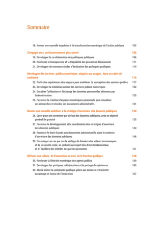 Sommaire
18. Donner une nouvelle impulsion à la transformation numérique de l’action publique 104
S’engager vers un Gouvernement plus ouvert 107
19. Développer la co-élaboration des politiques publiques 108
20. Renforcer la transparence et la traçabilité des processus décisionnels 113
21. Développer de nouveaux modes d’évaluation des politiques publiques 116
Développer des services publics numériques adaptés aux usages, dans un cadre de
confiance 118
22. Partir des expériences des usagers pour améliorer la conception des services publics 119
23. Développer la médiation autour des services publics numériques 124
24. Encadrer l’utilisation et l’échange des données personnelles détenues par
l’administration 127
25. Favoriser la création d’espaces numériques personnels pour visualiser
ses démarches et stocker ses documents administratifs 133
Donner une nouvelle ambition à la stratégie d’ouverture des données publiques 136
26. Opter pour une ouverture par défaut des données publiques, avec un objectif
général de gratuité 137
27. Favoriser le développement et la coordination des stratégies d’ouverture
des données publiques 145
28. Repenser le droit d’accès aux documents administratifs, dans le contexte
d’ouverture des données publiques 148
29. Encourager au cas par cas le partage de données des acteurs économiques
et de la société civile, en veillant au respect des droits fondamentaux
et à l’équilibre des intérêts des parties prenantes 153
Diffuser une culture de l’innovation au sein de la fonction publique 160
30. Renforcer la littératie numérique des agents publics 161
31. Développer les pratiques collaboratives et le partage d’expériences 164
32. Mieux piloter la commande publique grâce aux données et l’orienter
davantage en faveur de l’innovation 169
 