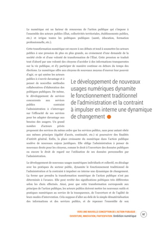 VERS UNE NOUVELLE CONCEPTION DE L’ACTION PUBLIQUE :
OUVERTURE, INNOVATION, PARTICIPATION Ambition numérique
99
Le numérique est un facteur de renouveau de l’action publique qui s’impose à
l’ensemble des acteurs publics (État, collectivités territoriales, établissements publics,
etc.) et irrigue toutes les politiques publiques (santé, éducation, formation
professionnelle, etc.).
Cette transformation numérique est encore à ses débuts et tend à soumettre les acteurs
publics à une pression de plus en plus grande, au croisement d’une demande de la
société civile et d’une volonté de transformation de l’État. Cette pression se traduit
tout d’abord par une volonté des citoyens d’accéder à des informations transparentes
sur la vie publique, et d’y participer de manière continue en dehors du temps des
élections. Le numérique offre aux citoyens de nouveaux moyens d’exercer leur pouvoir
d’agir, ce qui amène les acteurs
publics à s’ouvrir davantage et à
penser de nouvelles méthodes
collaboratives d’élaboration des
politiques publiques. De même,
le développement de services
concurrents aux services
publics contraint
l’administration à s’interroger
sur l’efficacité de ses services
pour les adapter davantage aux
besoins des usagers. Un grand
nombre d’acteurs privés
proposent des services du même ordre que les services publics, sans pour autant obéir
aux mêmes principes (égalité d’accès, continuité, etc.) ni poursuivre des finalités
d’intérêt général. Enfin, la place croissante du numérique dans l’action publique
soulève de nouveaux enjeux juridiques. Elle oblige l’administration à penser de
nouveaux droits pour les citoyens, comme le droit à l’ouverture des données publiques
ou encore le droit de regard sur l’utilisation de ses données personnelles par
l’administration.
Le développement de nouveaux usages numériques individuels et collectif, en décalage
avec les pratiques du secteur public, dynamite le fonctionnement traditionnel de
l’administration et la contraint à impulser en interne une dynamique de changement.
La forme que prendra la transformation numérique de l’action publique n’est pas
déterminée à l’avance. Elle peut revêtir des significations politiques très différentes
selon les choix effectués. Ainsi, pour que cette transformation corresponde aux
principes de l’action publique, les acteurs publics doivent mettre les nouveaux outils et
pratiques numériques au service de la transparence, de l’ouverture et de l’agilité de
leurs modes d’intervention. Cela suppose d’aller au-delà de la simple dématérialisation
des informations et des services publics, et de repenser l’ensemble de son
Le développement de nouveaux
usages numériques dynamite
le fonctionnement traditionnel
de l’administration et la contraint
à impulser en interne une dynamique
de changement.
 