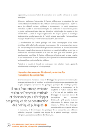 VERS UNE NOUVELLE CONCEPTION DE L’ACTION PUBLIQUE :
OUVERTURE, INNOVATION, PARTICIPATION Ambition numérique
100
organisation, ses modes d’action et ses relations avec tous les acteurs de la société
numérique.
Réinventer les formes d'intervention de l’action publique avec le numérique vise non
seulement à renforcer l’efficience des politiques publiques, mais également à mettre en
œuvre des objectifs sociaux, politiques et économiques. Les outils numériques
permettent en effet de cibler de manière plus fine les besoins et d’assurer une gestion
en temps réel des politiques, dans un objectif de redistribution des moyens et des
priorités fixés. Au-delà de l’enjeu d’optimisation des moyens publics, le numérique
peut donc être mobilisé au service de l’intérêt général pour rendre l’action publique
plus agile et in fine tendre vers l’optimisation du bien-être collectif.
La transformation de l’action publique doit donc s’accompagner d’une vision
stratégique à l’échelle locale, nationale et européenne. Elle ne pourra se faire que si
une instance impulse des orientations prioritaires communes et mobilise l’ensemble
des acteurs engagés. Cela suppose de développer un plan d’action à long terme, tout en
soutenant les initiatives existantes et à venir. Ce n’est qu’à cette condition que la
transformation numérique de l’action publique ne se limitera pas à un choc exogène
ou une accumulation de choix techniques, mais permettra de réinventer effectivement
les formes d’intervention de l’action publique.
Partant de ce constat, le Conseil met en évidence trois principes visant à guider la
transformation numérique de l’action publique :
L’ouverture des processus décisionnels, au service d’un
renforcement du pouvoir d’agir
Avec le numérique, l’heure est venue de développer des processus décisionnels plus
ouverts et partagés afin de mobiliser la créativité collective autour des enjeux de plus
en plus complexes qu’adressent les politiques publiques. Le numérique permet
d’augmenter la transparence et la
traçabilité de l’action publique. Mais
ce n’est que s’il est mobilisé pour
développer de nouveaux modes de
participation aux processus
décisionnels qu’il pourra renforcer
effectivement le pouvoir d’agir des
citoyens. Le défi est donc de rompre
avec une vision de l’expertise verticale
et cloisonnée, et de développer des pratiques de co-construction des politiques
publiques intégrant l’ensemble des acteurs de la société numérique : citoyens,
entreprises, associations, syndicats, chercheurs, etc.
Il nous faut rompre avec une
vision de l’expertise verticale
et cloisonnée pour développer
des pratiques de co-construction
des politiques publiques.
 