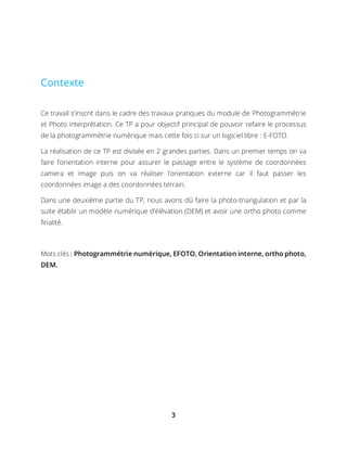 3
Contexte
Ce travail s’inscrit dans le cadre des travaux pratiques du module de Photogrammétrie
et Photo interprétation. Ce TP a pour objectif principal de pouvoir refaire le processus
de la photogrammétrie numérique mais cette fois ci sur un logiciel libre : E-FOTO.
La réalisation de ce TP est divisée en 2 grandes parties. Dans un premier temps on va
faire l’orientation interne pour assurer le passage entre le système de coordonnées
camera et image puis on va réaliser l’orientation externe car il faut passer les
coordonnées image a des coordonnées terrain.
Dans une deuxième partie du TP, nous avons dû faire la photo-triangulation et par la
suite établir un modèle numérique d’élévation (DEM) et avoir une ortho photo comme
finalité.
Mots clés : Photogrammétrie numérique, EFOTO, Orientation interne, ortho photo,
DEM.
 