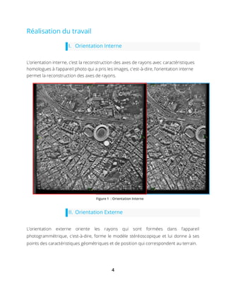 4
Réalisation du travail
I. Orientation Interne
L’orientation interne, c’est la reconstruction des axes de rayons avec caractéristiques
homologues à l’appareil photo qui a pris les images, c'est-à-dire, l’orientation interne
permet la reconstruction des axes de rayons.
II. Orientation Externe
L’orientation externe oriente les rayons qui sont formées dans l’appareil
photogrammétrique, c'est-à-dire, forme le modèle stéréoscopique et lui donne à ses
points des caractéristiques géométriques et de position qui correspondent au terrain.
Figure 1 : Orientation Interne
 