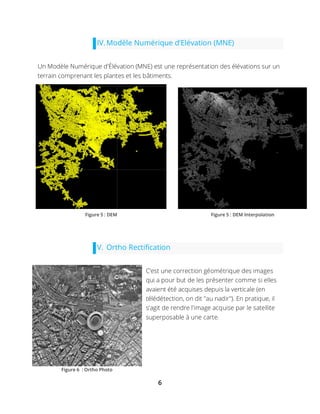 6
IV.Modèle Numérique d’Elévation (MNE)
Un Modèle Numérique d'Élévation (MNE) est une représentation des élévations sur un
terrain comprenant les plantes et les bâtiments.
V. Ortho Rectification
C’est une correction géométrique des images
qui a pour but de les présenter comme si elles
avaient été acquises depuis la verticale (en
télédétection, on dit "au nadir"). En pratique, il
s'agit de rendre l'image acquise par le satellite
superposable à une carte.
Figure 5 : DEM Figure 5 : DEM Interpolation
Figure 6 : Ortho Photo
 