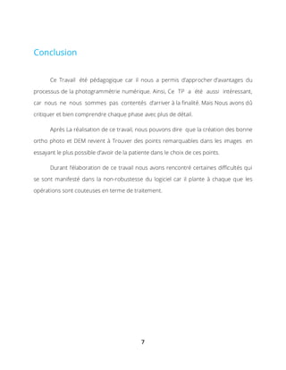 7
Conclusion
Ce Travail été pédagogique car il nous a permis d’approcher d’avantages du
processus de la photogrammétrie numérique. Ainsi, Ce TP a été aussi intéressant,
car nous ne nous sommes pas contentés d’arriver à la finalité. Mais Nous avons dû
critiquer et bien comprendre chaque phase avec plus de détail.
Après La réalisation de ce travail, nous pouvons dire que la création des bonne
ortho photo et DEM revient à Trouver des points remarquables dans les images en
essayant le plus possible d’avoir de la patiente dans le choix de ces points.
Durant l’élaboration de ce travail nous avons rencontré certaines difficultés qui
se sont manifesté dans la non-robustesse du logiciel car il plante à chaque que les
opérations sont couteuses en terme de traitement.
 