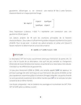 9
gaussienne d’écart-type σ, on construit une matrice M liée à cette fonction
d’autocorrélation en chaque point de l’image.
Dans l’expression ci-dessus, « G(σ’) * » représente une convolution avec une
gaussienne d’écart type σ’.
Les valeurs propres de M sont les courbures principales de la fonction
d’autocorrélation . Deux valeurs suffisamment grandes indiquent la présence d’un point
d’intérêt. Pour ne pas avoir à calculer ces valeurs propres, on utilise une mesure R
faisant intervenir le déterminant et la trace de la matrice
SIFT ET SURF
Le descripteur SIFT est le plus couramment utilisé pour l’extraction de points clés. Ce
qui a fait le succès de ce descripteur, c’est qu’il est peu sensible au changement
d’intensité, de mise à l’échelle et de rotation, ce qui fait de lui un descripteur très robuste.
Il est basé sur les différences de gaussiennes.
Un peu plus récemment (2006 et 2008), une variante appelé SURF est apparue. Le
principal avantage de cette technique est que l’extraction des points d’intérêts se fait
plus rapidement, notamment grâce à l’utilisation d’images intégrales. Les points d’intérêt
ne sont pas extraits exactement de la même manière que SIFT et ne sont pas non plus
caractérisé de la même manière.
Une étude comparative met en évidence les avantages et inconvénient de SIFT, PCA-
SIFT et SURF grâce au tableau suivant :
 