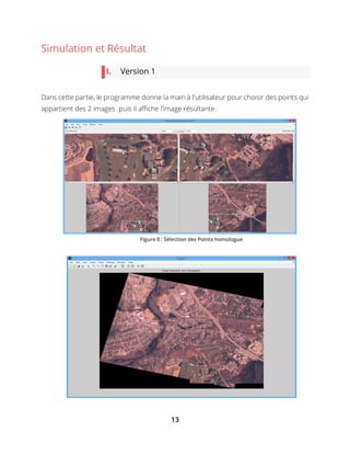 13
Simulation et Résultat
I. Version 1
Dans cette partie, le programme donne la main à l’utilisateur pour choisir des points qui
appartient des 2 images puis il affiche l’image résultante.
Figure 8 : Sélection des Points homologue
 