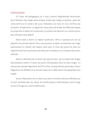 15
Conclusion
Ce Travail été pédagogique car il nous a permis d’appréhender les principes
de la réalisation des images panoramiques à bases des images successives ayant des
zones communs. Ce projet a été aussi intéressant, car nous ne nous sommes pas
contentés d’implémenter un algorithme. Nous avons dû étudier les différentes étapes
du projet dans le détail, les comprendre, et prendre des décisions sur certains points
pour atteindre notre objectif.
Notre travail a atteint un objectif satisfaisant, même si quelques-uns de ces
objectifs n’ont pas été atteints. Ainsi, nous pouvons visualiser correctement une image
panoramique en utilisant soit l’aspect visuel pour le choix des points de calcul ou
l’algorithme de Harris qui facilite cette tâche pour l’utilisateur en lui indiquant des points
d’intérêts.
Après La réalisation de ce travail, nous pouvons dire que la création des images
panoramiques revient à Trouver des points remarquables dans les deux images en
utilisant par exemple l’algorithme de SIFT et Faire correspondre les points deux à deux
(l’Algorithme du RANSAC) et la dernière étape est la déformation homographique des
images.
Durant l’élaboration de ce travail nous avons rencontré certaines difficultés qui
se sont manifesté dans les calculs de transformations mathématiques entre l’image
source et l’image qui a subit la déformation.
 