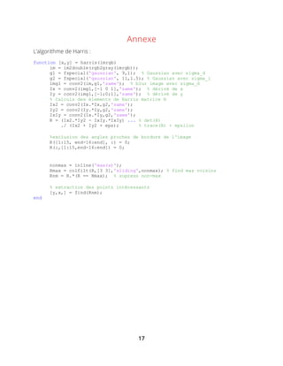 17
Annexe
L’algorithme de Harris :
function [x,y] = harris(imrgb)
im = im2double(rgb2gray(imrgb));
g1 = fspecial('gaussian', 9,1); % Gaussian avec sigma_d
g2 = fspecial('gaussian', 11,1.5); % Gaussian avec sigma_i
img1 = conv2(im,g1,'same'); % blur image avec sigma_d
Ix = conv2(img1,[-1 0 1],'same'); % dérivé de x
Iy = conv2(img1,[-1;0;1],'same'); % dérivé de y
% Calculs des élements de Harris matrice H
Ix2 = conv2(Ix.*Ix,g2,'same');
Iy2 = conv2(Iy.*Iy,g2,'same');
IxIy = conv2(Ix.*Iy,g2,'same');
R = (Ix2.*Iy2 - IxIy.*IxIy) ... % det(H)
./ (Ix2 + Iy2 + eps); % trace(H) + epsilon
%exclusion des angles proches de bordure de l'image
R([1:15, end-16:end], :) = 0;
R(:,[1:15,end-16:end]) = 0;
nonmax = inline('max(x)');
Rmax = colfilt(R,[3 3],'sliding',nonmax); % find max voisins
Rnm = R.*(R == Rmax); % supress non-max
% extraction des points intéressants
[y,x,] = find(Rnm);
end
 
