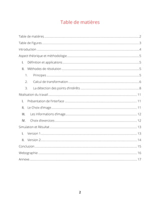 2
Table de matières
Table de matières ..............................................................................................................................2
Table de Figures .................................................................................................................................3
Introduction ........................................................................................................................................4
Aspect théorique et méthodologie................................................................................................5
I. Définition et applications......................................................................................................5
II. Méthodes de résolution .......................................................................................................5
1. Principes ...........................................................................................................................5
2. Calcul de transformation ..............................................................................................6
3. La détection des points d’intérêts ..............................................................................8
Réalisation du travail...................................................................................................................... 11
I. Présentation de l’interface ................................................................................................ 11
II. Le Choix d’image.................................................................................................................. 11
III. Les Informations d’image............................................................................................... 12
IV. Choix d’exercices ............................................................................................................. 12
Simulation et Résultat.................................................................................................................... 13
I. Version 1................................................................................................................................ 13
II. Version 2................................................................................................................................ 14
Conclusion........................................................................................................................................ 15
Webographie ................................................................................................................................... 16
Annexe............................................................................................................................................... 17
 