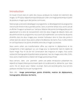 4
Introduction
Ce travail s’inscrit dans le cadre des travaux pratiques du module de traitement des
images. Ce TP a pour objectif principal de pouvoir créer une image panoramique à partir
de plusieurs images ayant des parties communes.
Notre projet a consisté à développer ce programme. Le développement du programme
s’est ensuite divisé en deux grandes parties. Dans un premier temps nous avons calculé
et afficher l’image en se basant sur l’œil pour détecter des points homologue (des points
appartenant à la zone de recouvrement entre les deux images de départ). Dans une
deuxième version du programme, nous avons dû implémenter une recherche de points
d’intérêts dans les deux images pour orienter l’utilisateur dans le choix des points à
utiliser dans les calculs. Nous avons utilisé ici le détecteur de Harris. Puis, il a fallu mettre
en correspondance ces points d’intérêts entre deux images successives.
Nous avons utilisé une transformation affine qui exprime le déplacement et les
changements à faire appliquer sur une image pour la représenter dans le repère de
l’autre image, Pour le cas de non conservation des longueurs et angles, nous avons
recherché l’homographie (transformation projective) liant les images entre elles. Enfin,
nous avons implémenté la création de l’image panoramique finale.
Nous verrons dans une première partie une petite introduction présentant les
objectifs et l’aspect théorique du travail, Après on va découvert la démarche que nous
avons mis en œuvre pour réaliser ce projet . Dans une seconde partie, nous verrons
quelques résultats fournis par le programme.
Mots clés : image panoramique, points d’intérêts, matrice de déplacement,
homographie, détecteur de Harris.
 
