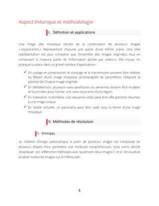 5
Aspect théorique et méthodologie
I. Définition et applications
Une image dite mosaïque résulte de la combinaison de plusieurs images
« recouvrantes » Représentant chacune une partie d‘une même scène. Une telle
représentation est plus compacte que l'ensemble des images originales, tout en
conservant la majeure partie de l’information portée par celles-ci. Elle trouve, en
pratique sa place dans un grand nombre d’applications :
 En codage et compression, le stockage et la transmission peuvent être réalisés
ou Moyen d’une image mosaïque accompagnée de paramètres indiquant la
position de Chaque image originale.
 En télédétection, plusieurs vues satellitaires ou aériennes doivent être recalées
et fusionnées pour former une carte couvrante d’une région.
 En indexation multimédia, une séquence vidéo peut être efficacement résumée
à une image unique.
 En réalité virtuelle, un panorama peut être codé sous la forme d'une image
mosaïque.
II. Méthodes de résolution
1. Principes
La création d’image panoramique à partir de plusieurs images est composée de
plusieurs étapes , Pour permettre une meilleure compréhension, nous avons décidé
d’expliquer ces différentes méthodes avec seulement deux images I1 et I2. On voudrait
projeter toutes les images sur le même plan.
 