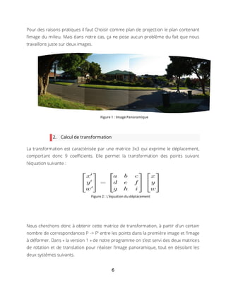 6
Pour des raisons pratiques il faut Choisir comme plan de projection le plan contenant
l’image du milieu. Mais dans notre cas, ça ne pose aucun problème du fait que nous
travaillons juste sur deux images.
2. Calcul de transformation
La transformation est caractérisée par une matrice 3x3 qui exprime le déplacement,
comportant donc 9 coefficients. Elle permet la transformation des points suivant
l'équation suivante :
Nous cherchons donc à obtenir cette matrice de transformation, à partir d'un certain
nombre de correspondances P -> P' entre les points dans la première image et l’image
à déformer. Dans « la version 1 » de notre programme on s’est servi des deux matrices
de rotation et de translation pour réaliser l’image panoramique, tout en désolant les
deux systèmes suivants.
Figure 1 : Image Panoramique
Figure 2 : L’équation du déplacement
 
