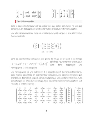 7
Calcul d’homographie
Dans le cas où les longueurs et les angles liées aux parties communes ne sont pas
conservées, on doit appliquer une transformation projective c’est L’homographie.
Une telle transformation ne conserve ni les longueurs, ni les angles et peut s’écrire sous
forme matricielle:
Sont les coordonnées homogènes des pixels de l’image de d´épart et de l’image
déformée. Pour déformer une image, il
suﬃt donc d’appliquer une
homographie `a tous ses pixels.
Une homographie est une matrice 3 × 3 et possède donc 9 éléments indépendants.
Cette matrice est utilisée en coordonnées homogènes, elle est donc invariante par
changement d’échelle et on peut alors la multiplier par une constante réelle non nulle
sans changer ses effets sur une image. Pour trouver la matrice d’homographie il faut
résoudre le système suivant :
 
