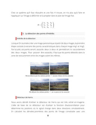 8
C’est ce système qu’il faut résoudre et une fois H trouve, on n’a plus qu’à faire et
l’appliquer sur l’image à déformer et la projeter dans le plan de l’image fixe.
3. La détection des points d’intérêts
Intérêts de la détection
Lorsque On souhaite créer une image panoramique à partir de deux images, la première
étape consiste à extraire des points caractéristiques dans chaque image img1 et Img2.
Par la suite, ces points seront associés deux à deux et permettront le raccordement
des deux images. Pour pouvoir être associés, il faut que les points détectés dans la
zone de recouvrement entre les images soient les mêmes.
Détecteur de Harris
Nous avons décidé d’utiliser le détecteur de Harris qui est très utilisé en imagerie.
L’idée de base de ce détecteur est d’utiliser la fonction d’autocorrélation pour
déterminer les positions où le signal change dans deux directions simultanément.
En calculant les dérivées premières des points de l’image convolutée avec une
 