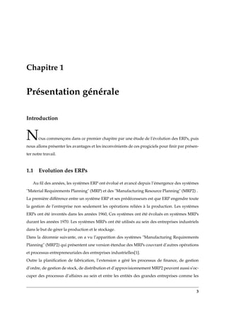 Chapitre 1
Présentation générale
Introduction
NOus commençons dans ce premier chapitre par une étude de l’évolution des ERPs, puis
nous allons présenter les avantages et les inconvénients de ces progiciels pour ﬁnir par présen-
ter notre travail.
1.1 Evolution des ERPs
Au ﬁl des années, les systèmes ERP ont évolué et avancé depuis l’émergence des systèmes
"Material Requirements Planning" (MRP) et des "Manufacturing Resource Planning" (MRP2) .
La première différence entre un système ERP et ses prédécesseurs est que ERP engendre toute
la gestion de l’entreprise non seulement les opérations reliées à la production. Les systèmes
ERPs ont été inventés dans les années 1960, Ces systèmes ont été évolués en systèmes MRPs
durant les années 1970. Les systèmes MRPs ont été utilisés au sein des entreprises industriels
dans le but de gérer la production et le stockage.
Dans la décennie suivante, on a vu l’apparition des systèmes "Manufacturing Requirements
Planning" (MRP2) qui présentent une version étendue des MRPs couvrant d’autres opérations
et processus entrepreneuriales des entreprises industrielles[1].
Outre la planiﬁcation de fabrication, l’extension a géré les processus de ﬁnance, de gestion
d’ordre, de gestion de stock, de distribution et d’approvisionnement MRP2 peuvent aussi s’oc-
cuper des processus d’affaires au sein et entre les entités des grandes entreprises comme les
3
 