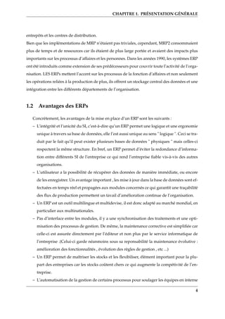 CHAPITRE 1. PRÉSENTATION GÉNÉRALE
entrepôts et les centres de distribution.
Bien que les implémentations de MRP n’étaient pas triviales, cependant, MRP2 consommaient
plus de temps et de ressources car ils étaient de plus large portée et avaient des impacts plus
importants sur les processus d’affaires et les personnes. Dans les années 1990, les systèmes ERP
ont été introduits comme extension de ses prédécesseurs pour couvrir toute l’activité de l’orga-
nisation. LES ERPs mettent l’accent sur les processus de la fonction d’affaires et non seulement
les opérations reliées à la production de plus, ils offrent un stockage central des données et une
intégration entre les différents départements de l’organisation.
1.2 Avantages des ERPs
Concrètement, les avantages de la mise en place d’un ERP sont les suivants :
– L’intégrité et l’unicité du SI, c’est-à-dire qu’un ERP permet une logique et une ergonomie
unique à travers sa base de données, elle l’est aussi unique au sens " logique ". Ceci se tra-
duit par le fait qu’il peut exister plusieurs bases de données " physiques " mais celles-ci
respectent la même structure. En bref, un ERP permet d’éviter la redondance d’informa-
tion entre différents SI de l’entreprise ce qui rend l’entreprise ﬁable vis-à-vis des autres
organisations.
– L’utilisateur a la possibilité de récupérer des données de manière immédiate, ou encore
de les enregistrer. Un avantage important , les mise à jour dans la base de données sont ef-
fectuées en temps réel et propagées aux modules concernés ce qui garantit une traçabilité
des ﬂux de production permettent un tavail d’amélioration continue de l’organisation.
– Un ERP est un outil multilingue et multidevise, il est donc adapté au marché mondial, en
particulier aux multinationales.
– Pas d’interface entre les modules, il y a une synchronisation des traitements et une opti-
misation des processus de gestion. De même, la maintenance corrective est simpliﬁée car
celle-ci est assurée directement par l’éditeur et non plus par le service informatique de
l’entreprise .(Celui-ci garde néanmoins sous sa reponsabilité la maintenance évolutive :
amélioration des fonctionnalités , évolution des règles de gestion , etc ...)
– Un ERP permet de maîtriser les stocks et les ﬂexibiliser, élément important pour la plu-
part des entreprises car les stocks coûtent chers ce qui augmente la compétivité de l’en-
treprise.
– L’automatisation de la gestion de certains processus pour soulager les équipes en interne
4
 