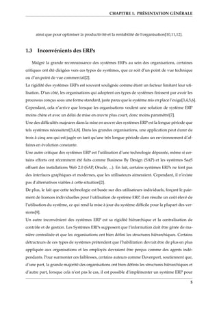 CHAPITRE 1. PRÉSENTATION GÉNÉRALE
ainsi que pour optimiser la productivité et la rentabilité de l’organisation[10,11,12].
1.3 Inconvénients des ERPs
Malgré la grande reconnaissance des systèmes ERPs au sein des organisations, certaines
critiques ont été dirigées vers ces types de systèmes, que ce soit d’un point de vue technique
ou d’un point de vue commercial[2].
La rigidité des systèmes ERPs est souvent soulignée comme étant un facteur limitant leur uti-
lisation. D’un côté, les organisations qui adoptent ces types de systèmes ﬁnissent par avoir les
processus conçus sous une forme standard, juste parce que le système mis en place l’exige[3,4,5,6].
Cependant, cela n’arrive que lorsque les organisations veulent une solution de système ERP
moins chère et avec un délai de mise en œuvre plus court, donc moins paramétré[7].
Une des difﬁcultés majeures dans la mise en œuvre des systèmes ERP est la longue période que
tels systèmes nécessitent[3,4,8]. Dans les grandes organisations, une application peut durer de
trois à cinq ans qui est jugée en tant qu’une très longue période dans un environnement d’af-
faires en évolution constante.
Une autre critique des systèmes ERP est l’utilisation d’une technologie dépassée, même si cer-
tains efforts ont récemment été faits comme Business By Design (SAP) et les systèmes SaaS
offrant des installations Web 2.0 (SAP, Oracle, ...). En fait, certains systèmes ERPs ne font pas
des interfaces graphiques et modernes, que les utilisateurs aimeraient. Cependant, il n’existe
pas d’alternatives viables à cette situation[2].
De plus, le fait que cette technologie est basée sur des utilisateurs individuels, forçant le paie-
ment de licences individuelles pour l’utilisation de système ERP, il en résulte un coût élevé de
l’utilisation du système, ce qui rend la mise à jour du système difﬁcile pour la plupart des ver-
sions[9].
Un autre inconvénient des systèmes ERP est sa rigidité hiérarchique et la centralisation de
contrôle et de gestion. Les Systèmes ERPs supposent que l’information doit être gèrée de ma-
nière centralisée et que les organisations ont bien déﬁni les structures hiérarchiques. Certains
détracteurs de ces types de systèmes prétendent que l’habilitation devrait être de plus en plus
appliquée aux organisations et les employés devraient être perçus comme des agents indé-
pendants. Pour surmonter ces faiblesses, certains auteurs comme Davenport, soutiennent que,
d’une part, la grande majorité des organisations ont bien déﬁnis les structures hiérarchiques et
d’autre part, lorsque cela n’est pas le cas, il est possible d’implémenter un système ERP pour
5
 