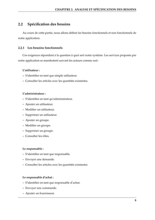CHAPITRE 2. ANALYSE ET SPÉCIFICATION DES BESOINS
2.2 Spéciﬁcation des besoins
Au cours de cette partie, nous allons déﬁnir les besoins fonctionnels et non fonctionnels de
notre application.
2.2.1 Les besoins fonctionnels
Ces exigences répondent à la question à quoi sert notre système. Les services proposés par
notre application se manifestent suivant les acteurs comme suit :
L’utilisateur :
– S’identiﬁer en tant que simple utilisateur.
– Consulter les articles avec les quantités existantes.
L’administrateur :
– S’identiﬁer en tant qu’administrateur.
– Ajouter un utilisateur.
– Modiﬁer un utilisateur.
– Supprimer un utilisateur.
– Ajouter un groupe.
– Modiﬁer un groupe.
– Supprimer un groupe.
– Consulter les rôles.
Le responsable :
– S’identiﬁer en tant que responsable.
– Envoyer une demande.
– Consulter les articles avec les quantités existantes.
Le responsable d’achat :
– S’identiﬁer en tant que responsable d’achat.
– Envoyer une commande.
– Ajouter un fournisseur.
8
 