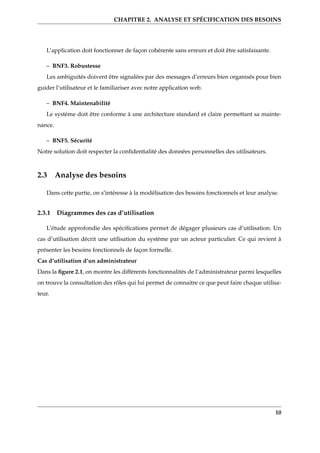 CHAPITRE 2. ANALYSE ET SPÉCIFICATION DES BESOINS
L’application doit fonctionner de façon cohérente sans erreurs et doit être satisfaisante.
– BNF3. Robustesse
Les ambiguités doivent être signalées par des messages d’erreurs bien organisés pour bien
guider l’utilisateur et le familiariser avec notre application web.
– BNF4. Maintenabilité
Le système doit être conforme à une architecture standard et claire permettant sa mainte-
nance.
– BNF5. Sécurité
Notre solution doit respecter la conﬁdentialité des données personnelles des utilisateurs.
2.3 Analyse des besoins
Dans cette partie, on s’intéresse à la modélisation des besoins fonctionnels et leur analyse.
2.3.1 Diagrammes des cas d’utilisation
L’étude approfondie des spéciﬁcations permet de dégager plusieurs cas d’utilisation. Un
cas d’utilisation décrit une utilisation du système par un acteur particulier. Ce qui revient à
présenter les besoins fonctionnels de façon formelle.
Cas d’utilisation d’un administrateur
Dans la ﬁgure 2.1, on montre les différents fonctionnalités de l’administrateur parmi lesquelles
on trouve la consultation des rôles qui lui permet de connaitre ce que peut faire chaque utilisa-
teur.
10
 