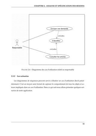 CHAPITRE 2. ANALYSE ET SPÉCIFICATION DES BESOINS
FIGURE 2.4 – Diagramme des cas d’utilisation relatif au responsable
2.3.2 Les scénarios
Les diagrammes de séquences peuvent servir à illustrer un cas d’utilisation décrit précé-
demment. C’est un moyen semi formel de capturer le comportement de tous les objets et ac-
teurs impliqués dans un cas d’utilisation. Dans ce qui suit nous allons présenter quelques scé-
narios de notre application.
14
 