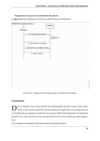 CHAPITRE 2. ANALYSE ET SPÉCIFICATION DES BESOINS
Diagramme de séquence de consultation des articles
La ﬁgure 2.8 nous renseigne sur la fonctionnalité de base d’un utilisateur.
FIGURE 2.8 – Diagramme de séquence de consultation des articles
Conclusion
D
Ans ce chapitre, nous avons spéciﬁé les fonctionnalités que doit assurer notre projet.
Nous avons, ensuite, spéciﬁé les besoins requis par l’application via le diagramme de
cas d’utilisation qui applique la méthode de conception UML et les diagrammes de séquences
associés. Ceci, nous a permis d’avoir une idée claire sur les services offerts par notre applica-
tion.
La conception et ses détails seront décrits dans le prochain chapitre.
18
 