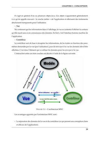 CHAPITRE 3. CONCEPTION
Il s’agit en général d’un ou plusieurs objets Java. Ces objets s’apparentent généralement
à ce qu’on appelle souvent « la couche métier » de l’application et effectuent des traitements
absolument transparents pour l’utilisateur.
– Vue
Ne contenant que les informations liées à l’afﬁchage, la vue se contente d’afﬁcher le contenu
qu’elle reçoit sans avoir connaissance des données. En bref, c’est l’interface homme machine de
l’application.
– Contrôleur
Le contrôleur sert de base à récupérer les informations, de les traiter en fonction des para-
mètres demandés par la vue (par l’utilisateur), puis de renvoyer à la vue les données aﬁn d’être
afﬁchées. C’est donc l’élément qui va utiliser les données pour les envoyer à la vue.
L’interaction entre ces trois couches est décrite à l’aide de la ﬁgure suivante.
FIGURE 3.1 – L’architecture MVC
Les avantages apportés par l’architecture MVC sont :
– La séparation des données de la vue et du contrôleur (ce qui permet une conception claire
et efﬁcace de l’application).
20
 