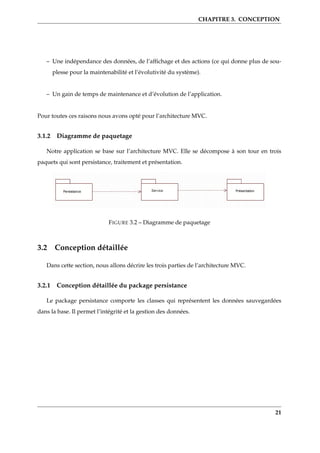 CHAPITRE 3. CONCEPTION
– Une indépendance des données, de l’afﬁchage et des actions (ce qui donne plus de sou-
plesse pour la maintenabilité et l’évolutivité du système).
– Un gain de temps de maintenance et d’évolution de l’application.
Pour toutes ces raisons nous avons opté pour l’architecture MVC.
3.1.2 Diagramme de paquetage
Notre application se base sur l’architecture MVC. Elle se décompose à son tour en trois
paquets qui sont persistance, traitement et présentation.
FIGURE 3.2 – Diagramme de paquetage
3.2 Conception détaillée
Dans cette section, nous allons décrire les trois parties de l’architecture MVC.
3.2.1 Conception détaillée du package persistance
Le package persistance comporte les classes qui représentent les données sauvegardées
dans la base. Il permet l’intégrité et la gestion des données.
21
 