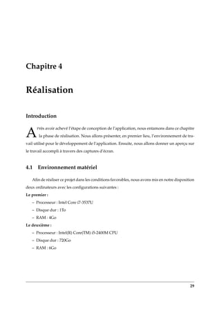 Chapitre 4
Réalisation
Introduction
A
Près avoir achevé l’étape de conception de l’application, nous entamons dans ce chapitre
la phase de réalisation. Nous allons présenter, en premier lieu, l’environnement de tra-
vail utilisé pour le développement de l’application. Ensuite, nous allons donner un aperçu sur
le travail accompli à travers des captures d’écran.
4.1 Environnement matériel
Aﬁn de réaliser ce projet dans les conditions favorables, nous avons mis en notre disposition
deux ordinateurs avec les conﬁgurations suivantes :
Le premier :
– Processeur : Intel Core i7-3537U
– Disque dur : 1To
– RAM : 4Go
Le deuxième :
– Processeur : Intel(R) Core(TM) i5-2400M CPU
– Disque dur : 720Go
– RAM : 6Go
29
 