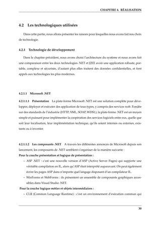 CHAPITRE 4. RÉALISATION
4.2 Les technologiques utilisées
Dans cette partie, nous allons présenter les raisons pour lesquelles nous avons fait nos choix
de technologie.
4.2.1 Technologie de développement
Dans le chapitre précédent, nous avons choisi l’architecture du système et nous avons fait
une comparaison entre les deux technologies .NET et J2EE avoir une application robuste, por-
table, complexe et sécurisée, d’autant plus elles traitent des données conﬁdentielles, et font
appels aux technologies les plus modernes.
4.2.1.1 Microsoft .NET
4.2.1.1.1 Présentation La plate-forme Microsoft .NET est une solution complète pour déve-
lopper, déployer et exécuter des application de tous types, y compris des services web. Fondée
sur des standards de l’industrie (HTTP, XML, SOAP, WDSL), la plate-forme .NET est un moyen
simple et puissant pour implémenter la coopération des services logiciels entre eux, quelle que
soit leur localisation, leur impléméntation technique, qu’ils soient internes ou externes, exis-
tants ou à inventer.
4.2.1.1.2 Les composants .NET A travers les différentes annonces de Microsoft depuis son
lancement, les composants de .NET semblent s’organiser de la manière suivante :
Pour la couche présentation et logique de présentation :
– ASP .NET : c’est une nouvelle version d’ASP (Active Server Pages) qui supporte une
véritable compilation en IL, alors qu’ASP était interprété auparavant. On peut également
écrire les pages ASP dans n’importe quel langage disposant d’un compilateur IL.
– WinForms et WebForms : ils présentent un ensemble de composants graphiques acces-
sibles dans Visual Studio .NET.
Pour la couche logique métier et objets intermédiaires :
– CLR (Common Language Runtime) : c’est un environnement d’exécution commun qui
30
 