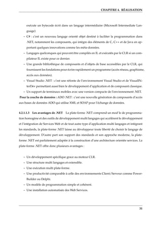 CHAPITRE 4. RÉALISATION
exécute un bytecode écrit dans un langage intermédiaire (Microsoft Intermediate Lan-
guage)
– C# : c’est un nouveau langage orienté objet destiné à faciliter la programmation dans
.NET, notamment les composants, qui intègre des éléments de C, C++ et de Java en ap-
portant quelques innovations comme les méta-données.
– Langages quelconques qui peuvent être compilés en IL et exécutés par le CLR si un com-
pilateur IL existe pour ce dernier.
– Une grande bibliothèque de composants et d’objets de base accessibles par le CLR, qui
fournissent les fondations pour écrire rapidement un programme (accès réseau, graphisme,
accès aux données).
– Visual Studio .NET : c’est une réfonte de l’environnement Visual Studio et de VisualIN-
terDev permettant aussi bien le développement d’application et de composant classique.
– Un support de terminaux mobiles avec une version compacte de l’environnement .NET.
Pour la couche de données : ADO .NET : c’est une nouvelle génération de composants d’accès
aux bases de données ADO qui utilise XML et SOAP pour l’échange de données.
4.2.1.1.3 Les avantages de .NET La plate-forme .NET comprend un mod¨le de programma-
tion homogène et des outils de développement multi langages qui accèlèrent le développement
et l’intégration de Services Web et de tout autre type d’application multi langages et intégrant
les standards, la plate-forme .NET laisse au développeur toute liberté de choisir le langage de
développement. D’autre part son support des standards et son approche moderne, la plate-
forme .NET est parfaitement adaptée à la construction d’une architecture orientée services. La
plate-forme .NET offre donc plusieurs avantages :
– Un développement spéciﬁque grace au moteur CLR.
– Une structure multi langages et extensible.
– Une exécution multi plate-forme.
– Une productivité comparable à celle des environnements Client/Serveur comme Power-
Builder ou Delphi.
– Un modèle de programmation simple et cohérent.
– Une installation automatisée des Web Services.
31
 