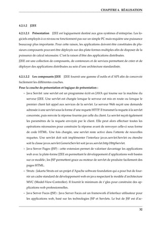 CHAPITRE 4. RÉALISATION
4.2.1.2 J2EE
4.2.1.2.1 Présentation J2EE est logiquement destiné aux gros systèmes d’entreprise. Les lo-
giciels employés à ce niveau ne fonctionnent pas sur un simple PC mais requière une puissance
beaucoup plus importante. Pour cette raison, les applications doivent être constituées de plu-
sieurs composants pouvant être déployés sur des plate-formes multiples aﬁn de disposer de la
puissance de calcul nécessaire. C’est la raison d’être des applications distribuées.
J2EE est une collection de composants, de conteneurs et de services permettant de créer et de
déployer des applications distribuées au sein d’une architecture standardisée.
4.2.1.2.2 Les composants J2EE J2EE fournit une gamme d’outils et d’API aﬁn de concevoir
facilement les différentes couches.
Pour la couche de présentation et logique de présentation :
– Java Servlet :une servlet est un programme écrit en JAVA qui tourne sur la machine du
serveur J2EE. Une servlet est chargée lorsque le serveur est mis en route ou lorsque le
premier client fait appel aux services de la servlet. Le serveur Web reçoit une demande
adressée à une servlet sous la forme d’une requete HTTP. Il transmet la requete à la servlet
concernée, puis renvoie la réponse fournie par celle du client. La servlet reçoit également
les paramètres de la requete envoyée par le client. Elle peut alors effectuer toutes les
opérations nécessaires pour construire la réponse avant de renvoyer celle-ci sous forme
de code HTML. Une fois chargée, une servlet reste active dans l’attente de nouvelles
requetes. Une servlet doit soit implémenter l’interface javax.servlet.Servlet ou étendre
soit la classe javax.servlet.GenericServlet soit javax.servlet.http.HttpServlet.
– Java Server Pages (JSP) : cette extension permet de valoriser davantage les applications
web avec la plate-forme J2EE en permettant le développement d’applications web basées
sur ce modèle ; les JSP permettent grace au moteur de servlet de produire facilement des
pages HTML.
– Struts : Jakarta Struts est un projet d’Apache software foundation qui a pour but de four-
nir un cadre standard de développement web en java respectant le modèle d’architecture
MVC (Model-View-Controller). Il fournit le minimum de r¨gles pour construire des ap-
plications web professionnelles.
– Java Server Faces (JSF) : Java Server Faces est un framework d’interface utilisateur pour
les applications web, basé sur les technologies JSP et Servlets. Le but de JSF est d’ac-
32
 